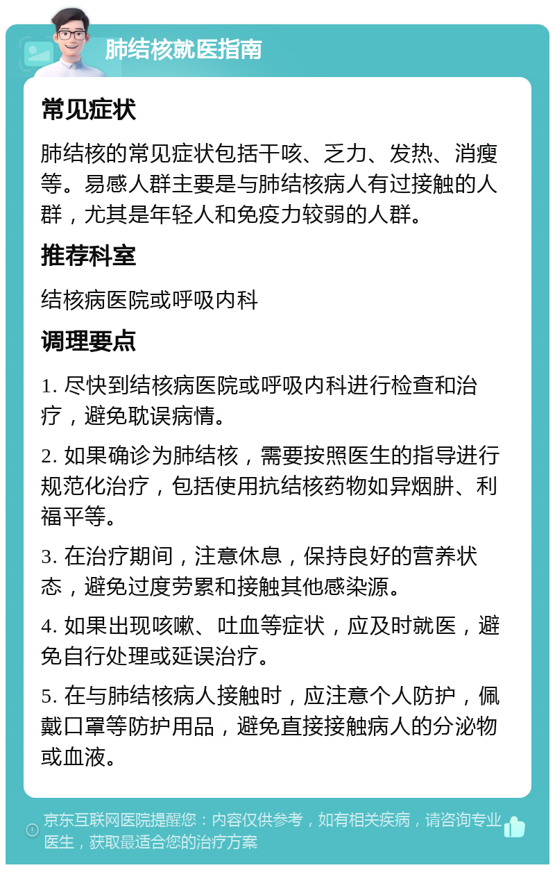 肺结核就医指南 常见症状 肺结核的常见症状包括干咳、乏力、发热、消瘦等。易感人群主要是与肺结核病人有过接触的人群，尤其是年轻人和免疫力较弱的人群。 推荐科室 结核病医院或呼吸内科 调理要点 1. 尽快到结核病医院或呼吸内科进行检查和治疗，避免耽误病情。 2. 如果确诊为肺结核，需要按照医生的指导进行规范化治疗，包括使用抗结核药物如异烟肼、利福平等。 3. 在治疗期间，注意休息，保持良好的营养状态，避免过度劳累和接触其他感染源。 4. 如果出现咳嗽、吐血等症状，应及时就医，避免自行处理或延误治疗。 5. 在与肺结核病人接触时，应注意个人防护，佩戴口罩等防护用品，避免直接接触病人的分泌物或血液。