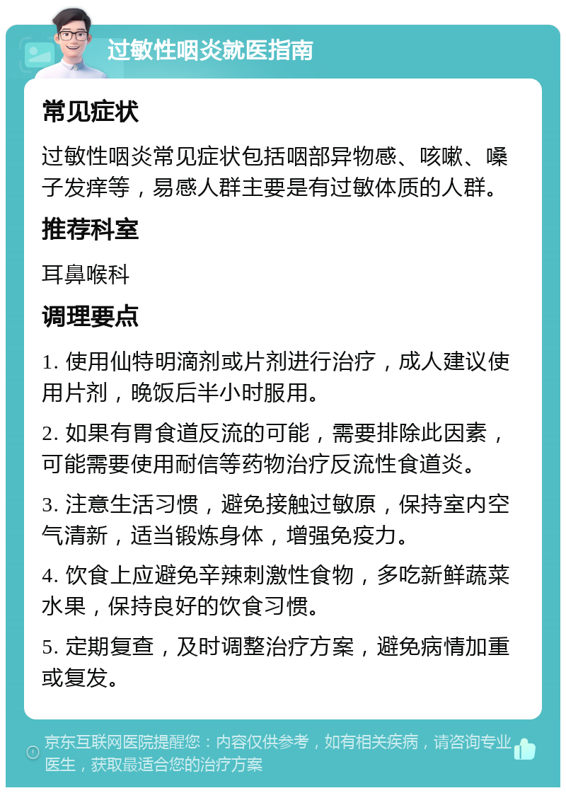 过敏性咽炎就医指南 常见症状 过敏性咽炎常见症状包括咽部异物感、咳嗽、嗓子发痒等，易感人群主要是有过敏体质的人群。 推荐科室 耳鼻喉科 调理要点 1. 使用仙特明滴剂或片剂进行治疗，成人建议使用片剂，晚饭后半小时服用。 2. 如果有胃食道反流的可能，需要排除此因素，可能需要使用耐信等药物治疗反流性食道炎。 3. 注意生活习惯，避免接触过敏原，保持室内空气清新，适当锻炼身体，增强免疫力。 4. 饮食上应避免辛辣刺激性食物，多吃新鲜蔬菜水果，保持良好的饮食习惯。 5. 定期复查，及时调整治疗方案，避免病情加重或复发。