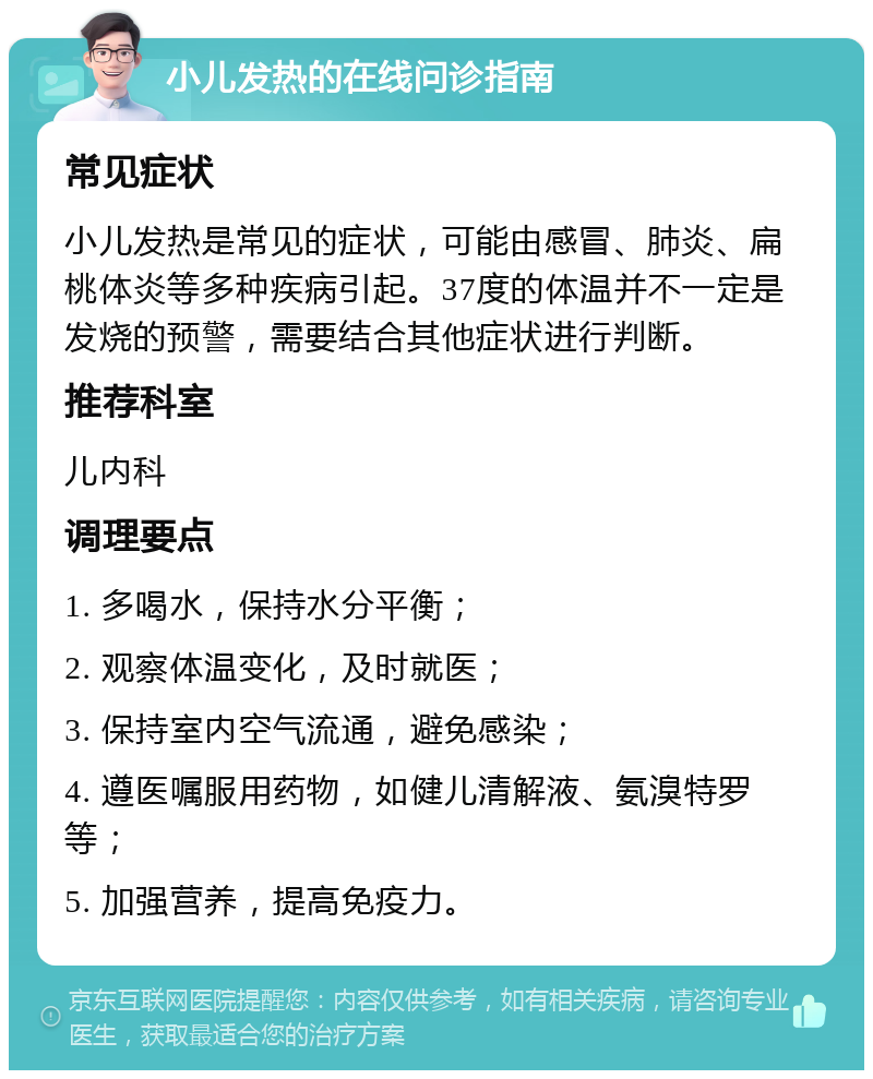 小儿发热的在线问诊指南 常见症状 小儿发热是常见的症状，可能由感冒、肺炎、扁桃体炎等多种疾病引起。37度的体温并不一定是发烧的预警，需要结合其他症状进行判断。 推荐科室 儿内科 调理要点 1. 多喝水，保持水分平衡； 2. 观察体温变化，及时就医； 3. 保持室内空气流通，避免感染； 4. 遵医嘱服用药物，如健儿清解液、氨溴特罗等； 5. 加强营养，提高免疫力。