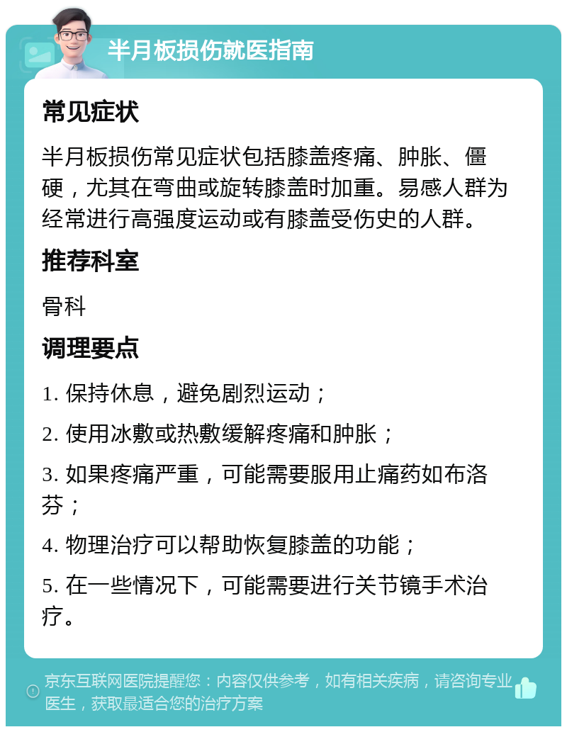 半月板损伤就医指南 常见症状 半月板损伤常见症状包括膝盖疼痛、肿胀、僵硬，尤其在弯曲或旋转膝盖时加重。易感人群为经常进行高强度运动或有膝盖受伤史的人群。 推荐科室 骨科 调理要点 1. 保持休息，避免剧烈运动； 2. 使用冰敷或热敷缓解疼痛和肿胀； 3. 如果疼痛严重，可能需要服用止痛药如布洛芬； 4. 物理治疗可以帮助恢复膝盖的功能； 5. 在一些情况下，可能需要进行关节镜手术治疗。