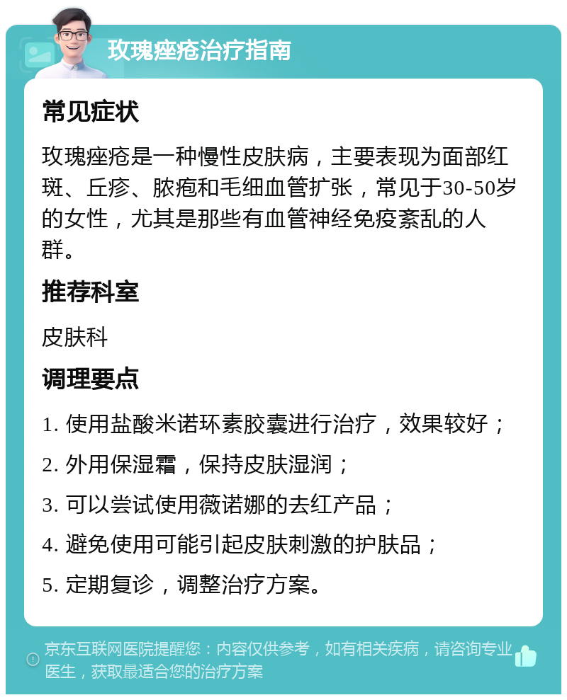 玫瑰痤疮治疗指南 常见症状 玫瑰痤疮是一种慢性皮肤病，主要表现为面部红斑、丘疹、脓疱和毛细血管扩张，常见于30-50岁的女性，尤其是那些有血管神经免疫紊乱的人群。 推荐科室 皮肤科 调理要点 1. 使用盐酸米诺环素胶囊进行治疗，效果较好； 2. 外用保湿霜，保持皮肤湿润； 3. 可以尝试使用薇诺娜的去红产品； 4. 避免使用可能引起皮肤刺激的护肤品； 5. 定期复诊，调整治疗方案。