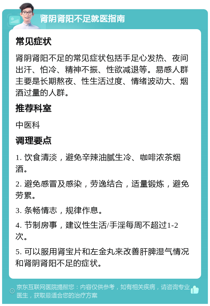 肾阴肾阳不足就医指南 常见症状 肾阴肾阳不足的常见症状包括手足心发热、夜间出汗、怕冷、精神不振、性欲减退等。易感人群主要是长期熬夜、性生活过度、情绪波动大、烟酒过量的人群。 推荐科室 中医科 调理要点 1. 饮食清淡，避免辛辣油腻生冷、咖啡浓茶烟酒。 2. 避免感冒及感染，劳逸结合，适量锻炼，避免劳累。 3. 条畅情志，规律作息。 4. 节制房事，建议性生活/手淫每周不超过1-2次。 5. 可以服用肾宝片和左金丸来改善肝脾湿气情况和肾阴肾阳不足的症状。