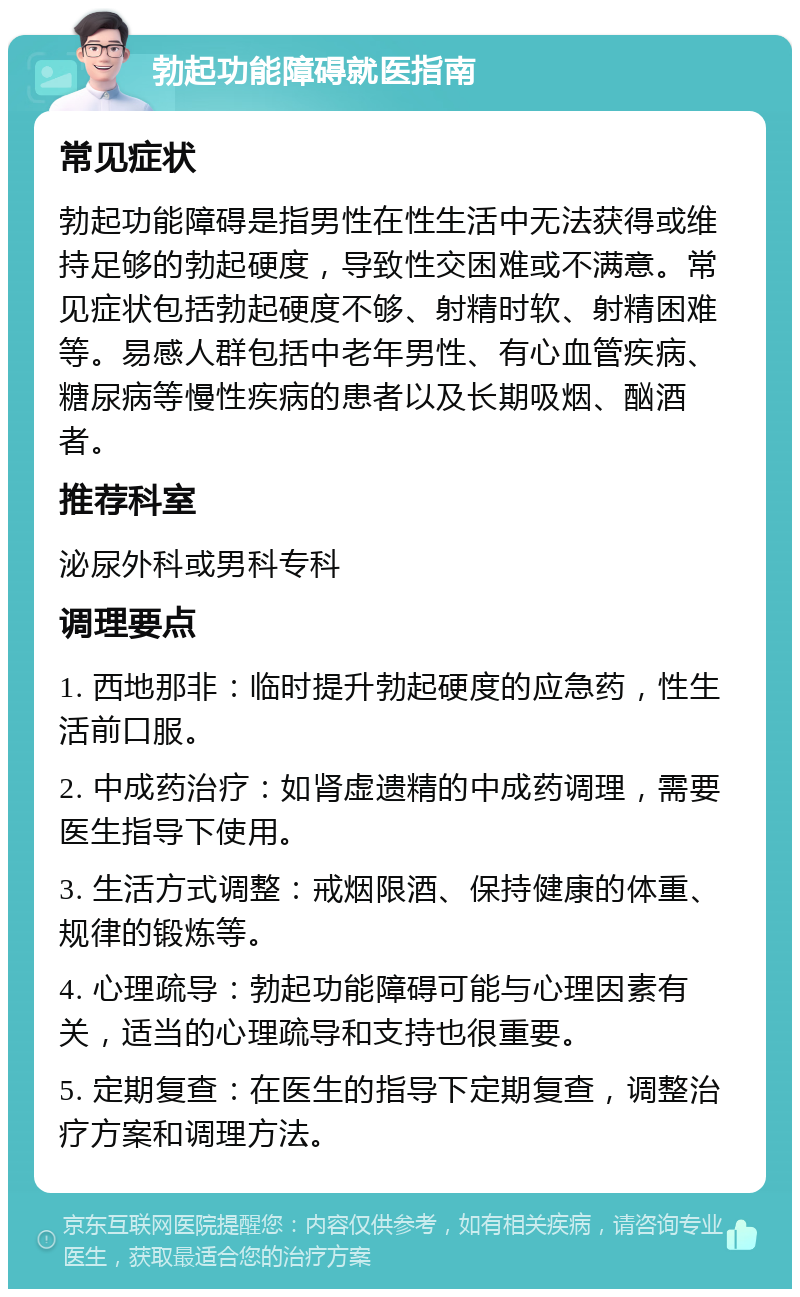 勃起功能障碍就医指南 常见症状 勃起功能障碍是指男性在性生活中无法获得或维持足够的勃起硬度，导致性交困难或不满意。常见症状包括勃起硬度不够、射精时软、射精困难等。易感人群包括中老年男性、有心血管疾病、糖尿病等慢性疾病的患者以及长期吸烟、酗酒者。 推荐科室 泌尿外科或男科专科 调理要点 1. 西地那非：临时提升勃起硬度的应急药，性生活前口服。 2. 中成药治疗：如肾虚遗精的中成药调理，需要医生指导下使用。 3. 生活方式调整：戒烟限酒、保持健康的体重、规律的锻炼等。 4. 心理疏导：勃起功能障碍可能与心理因素有关，适当的心理疏导和支持也很重要。 5. 定期复查：在医生的指导下定期复查，调整治疗方案和调理方法。