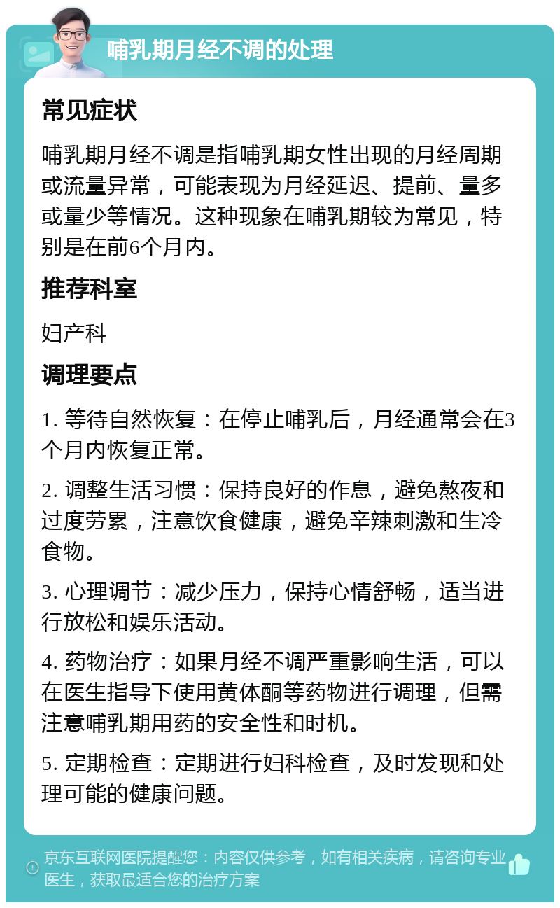 哺乳期月经不调的处理 常见症状 哺乳期月经不调是指哺乳期女性出现的月经周期或流量异常，可能表现为月经延迟、提前、量多或量少等情况。这种现象在哺乳期较为常见，特别是在前6个月内。 推荐科室 妇产科 调理要点 1. 等待自然恢复：在停止哺乳后，月经通常会在3个月内恢复正常。 2. 调整生活习惯：保持良好的作息，避免熬夜和过度劳累，注意饮食健康，避免辛辣刺激和生冷食物。 3. 心理调节：减少压力，保持心情舒畅，适当进行放松和娱乐活动。 4. 药物治疗：如果月经不调严重影响生活，可以在医生指导下使用黄体酮等药物进行调理，但需注意哺乳期用药的安全性和时机。 5. 定期检查：定期进行妇科检查，及时发现和处理可能的健康问题。