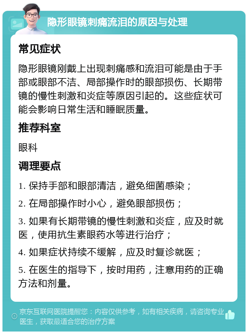 隐形眼镜刺痛流泪的原因与处理 常见症状 隐形眼镜刚戴上出现刺痛感和流泪可能是由于手部或眼部不洁、局部操作时的眼部损伤、长期带镜的慢性刺激和炎症等原因引起的。这些症状可能会影响日常生活和睡眠质量。 推荐科室 眼科 调理要点 1. 保持手部和眼部清洁，避免细菌感染； 2. 在局部操作时小心，避免眼部损伤； 3. 如果有长期带镜的慢性刺激和炎症，应及时就医，使用抗生素眼药水等进行治疗； 4. 如果症状持续不缓解，应及时复诊就医； 5. 在医生的指导下，按时用药，注意用药的正确方法和剂量。