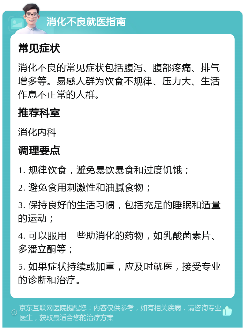 消化不良就医指南 常见症状 消化不良的常见症状包括腹泻、腹部疼痛、排气增多等。易感人群为饮食不规律、压力大、生活作息不正常的人群。 推荐科室 消化内科 调理要点 1. 规律饮食，避免暴饮暴食和过度饥饿； 2. 避免食用刺激性和油腻食物； 3. 保持良好的生活习惯，包括充足的睡眠和适量的运动； 4. 可以服用一些助消化的药物，如乳酸菌素片、多潘立酮等； 5. 如果症状持续或加重，应及时就医，接受专业的诊断和治疗。