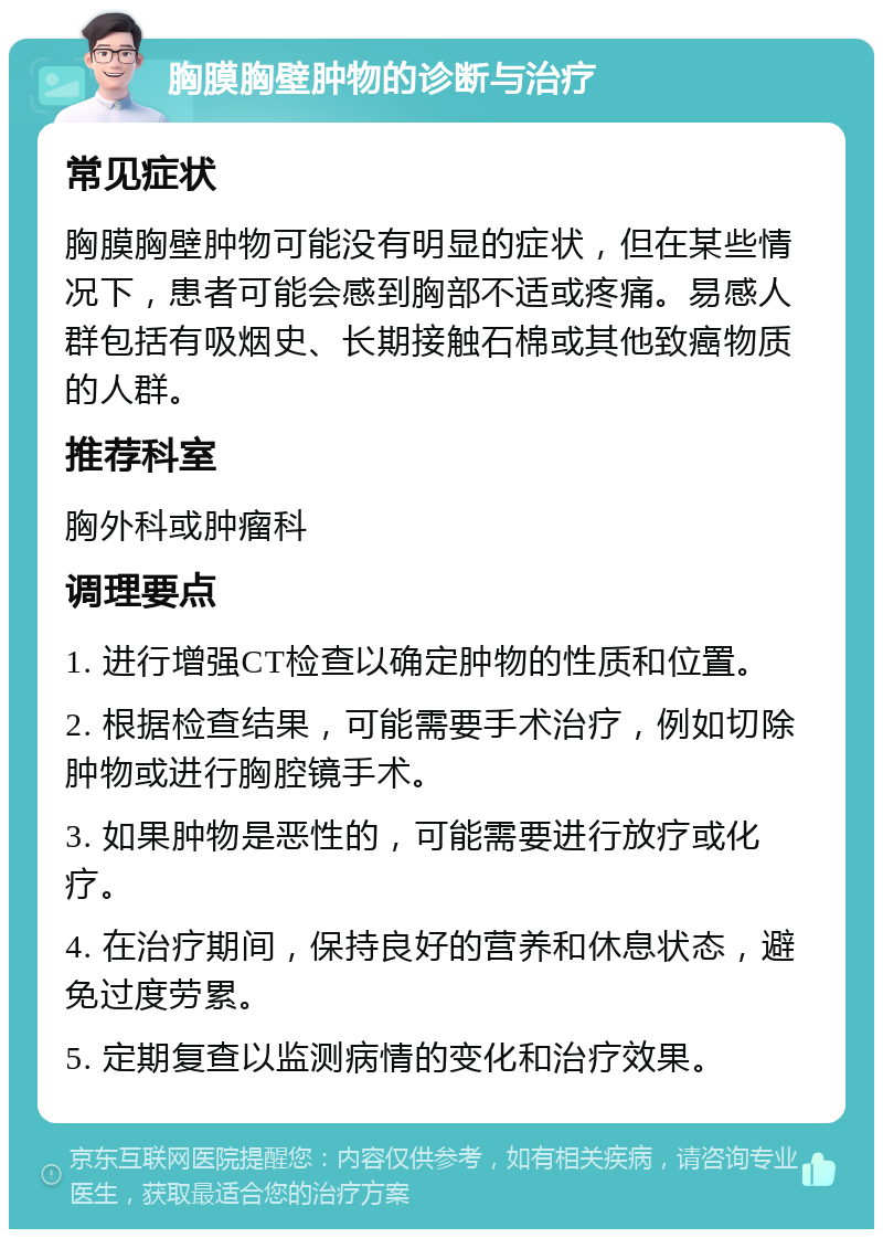 胸膜胸壁肿物的诊断与治疗 常见症状 胸膜胸壁肿物可能没有明显的症状，但在某些情况下，患者可能会感到胸部不适或疼痛。易感人群包括有吸烟史、长期接触石棉或其他致癌物质的人群。 推荐科室 胸外科或肿瘤科 调理要点 1. 进行增强CT检查以确定肿物的性质和位置。 2. 根据检查结果，可能需要手术治疗，例如切除肿物或进行胸腔镜手术。 3. 如果肿物是恶性的，可能需要进行放疗或化疗。 4. 在治疗期间，保持良好的营养和休息状态，避免过度劳累。 5. 定期复查以监测病情的变化和治疗效果。