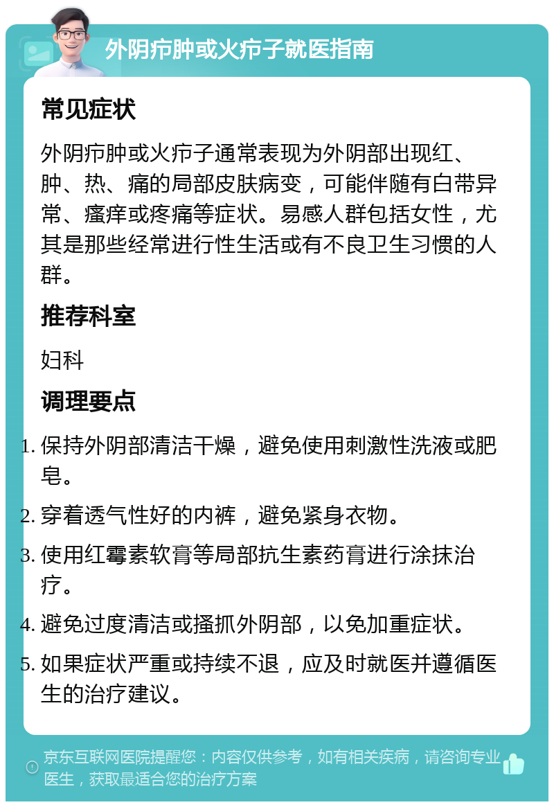 外阴疖肿或火疖子就医指南 常见症状 外阴疖肿或火疖子通常表现为外阴部出现红、肿、热、痛的局部皮肤病变，可能伴随有白带异常、瘙痒或疼痛等症状。易感人群包括女性，尤其是那些经常进行性生活或有不良卫生习惯的人群。 推荐科室 妇科 调理要点 保持外阴部清洁干燥，避免使用刺激性洗液或肥皂。 穿着透气性好的内裤，避免紧身衣物。 使用红霉素软膏等局部抗生素药膏进行涂抹治疗。 避免过度清洁或搔抓外阴部，以免加重症状。 如果症状严重或持续不退，应及时就医并遵循医生的治疗建议。