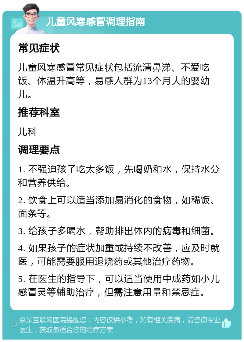 儿童风寒感冒调理指南 常见症状 儿童风寒感冒常见症状包括流清鼻涕、不爱吃饭、体温升高等，易感人群为13个月大的婴幼儿。 推荐科室 儿科 调理要点 1. 不强迫孩子吃太多饭，先喝奶和水，保持水分和营养供给。 2. 饮食上可以适当添加易消化的食物，如稀饭、面条等。 3. 给孩子多喝水，帮助排出体内的病毒和细菌。 4. 如果孩子的症状加重或持续不改善，应及时就医，可能需要服用退烧药或其他治疗药物。 5. 在医生的指导下，可以适当使用中成药如小儿感冒灵等辅助治疗，但需注意用量和禁忌症。