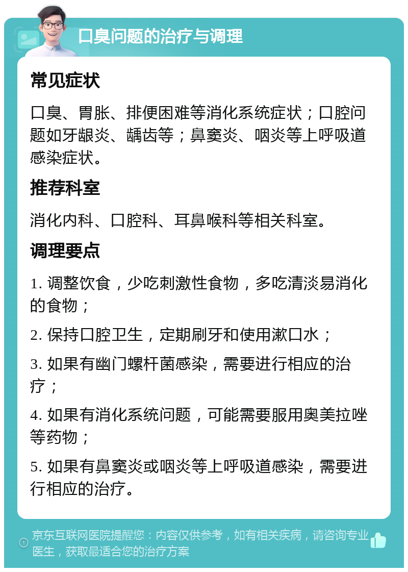 口臭问题的治疗与调理 常见症状 口臭、胃胀、排便困难等消化系统症状；口腔问题如牙龈炎、龋齿等；鼻窦炎、咽炎等上呼吸道感染症状。 推荐科室 消化内科、口腔科、耳鼻喉科等相关科室。 调理要点 1. 调整饮食，少吃刺激性食物，多吃清淡易消化的食物； 2. 保持口腔卫生，定期刷牙和使用漱口水； 3. 如果有幽门螺杆菌感染，需要进行相应的治疗； 4. 如果有消化系统问题，可能需要服用奥美拉唑等药物； 5. 如果有鼻窦炎或咽炎等上呼吸道感染，需要进行相应的治疗。