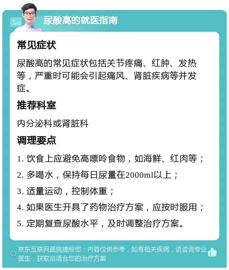 尿酸高的就医指南 常见症状 尿酸高的常见症状包括关节疼痛、红肿、发热等，严重时可能会引起痛风、肾脏疾病等并发症。 推荐科室 内分泌科或肾脏科 调理要点 1. 饮食上应避免高嘌呤食物，如海鲜、红肉等； 2. 多喝水，保持每日尿量在2000ml以上； 3. 适量运动，控制体重； 4. 如果医生开具了药物治疗方案，应按时服用； 5. 定期复查尿酸水平，及时调整治疗方案。