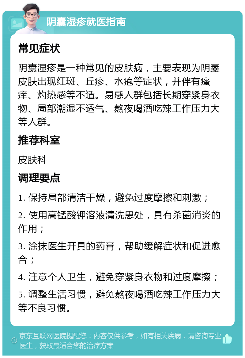 阴囊湿疹就医指南 常见症状 阴囊湿疹是一种常见的皮肤病，主要表现为阴囊皮肤出现红斑、丘疹、水疱等症状，并伴有瘙痒、灼热感等不适。易感人群包括长期穿紧身衣物、局部潮湿不透气、熬夜喝酒吃辣工作压力大等人群。 推荐科室 皮肤科 调理要点 1. 保持局部清洁干燥，避免过度摩擦和刺激； 2. 使用高锰酸钾溶液清洗患处，具有杀菌消炎的作用； 3. 涂抹医生开具的药膏，帮助缓解症状和促进愈合； 4. 注意个人卫生，避免穿紧身衣物和过度摩擦； 5. 调整生活习惯，避免熬夜喝酒吃辣工作压力大等不良习惯。