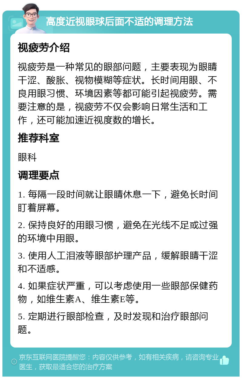 高度近视眼球后面不适的调理方法 视疲劳介绍 视疲劳是一种常见的眼部问题，主要表现为眼睛干涩、酸胀、视物模糊等症状。长时间用眼、不良用眼习惯、环境因素等都可能引起视疲劳。需要注意的是，视疲劳不仅会影响日常生活和工作，还可能加速近视度数的增长。 推荐科室 眼科 调理要点 1. 每隔一段时间就让眼睛休息一下，避免长时间盯着屏幕。 2. 保持良好的用眼习惯，避免在光线不足或过强的环境中用眼。 3. 使用人工泪液等眼部护理产品，缓解眼睛干涩和不适感。 4. 如果症状严重，可以考虑使用一些眼部保健药物，如维生素A、维生素E等。 5. 定期进行眼部检查，及时发现和治疗眼部问题。