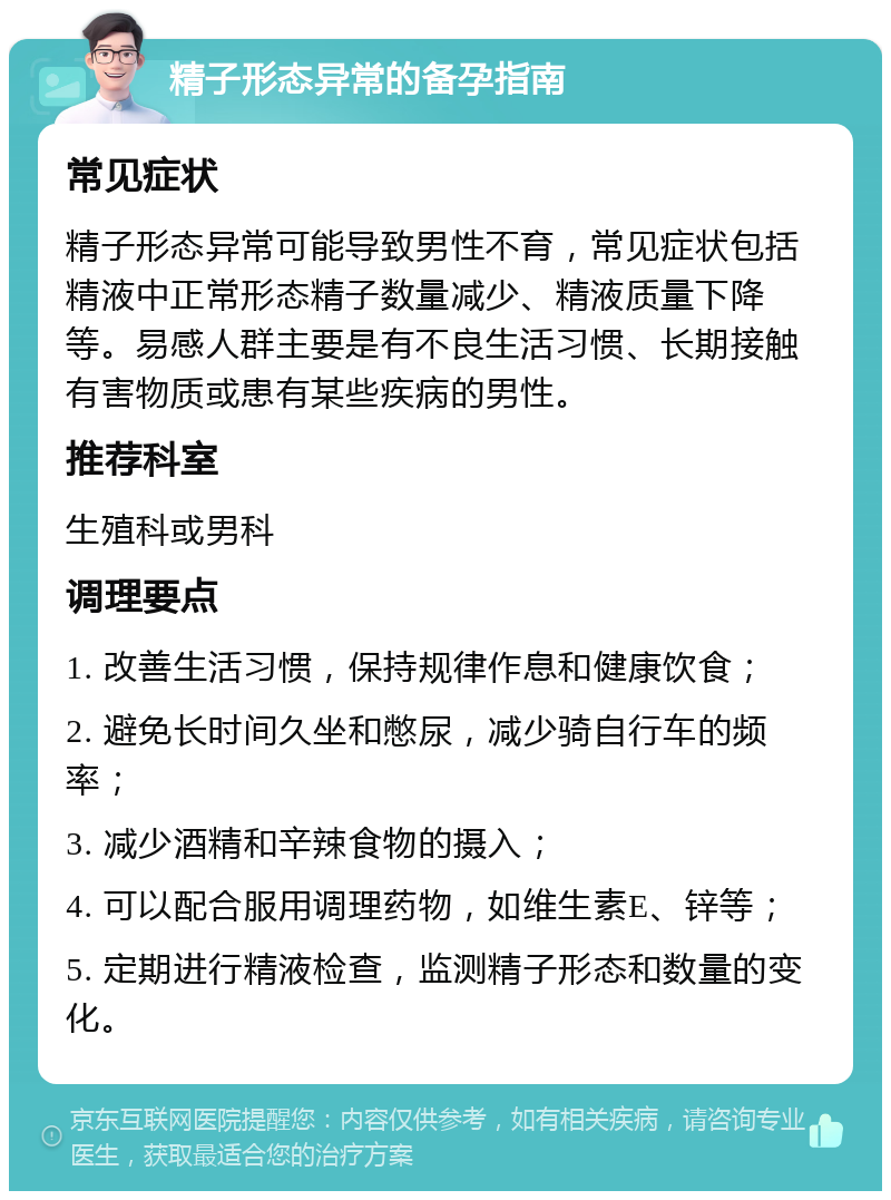 精子形态异常的备孕指南 常见症状 精子形态异常可能导致男性不育，常见症状包括精液中正常形态精子数量减少、精液质量下降等。易感人群主要是有不良生活习惯、长期接触有害物质或患有某些疾病的男性。 推荐科室 生殖科或男科 调理要点 1. 改善生活习惯，保持规律作息和健康饮食； 2. 避免长时间久坐和憋尿，减少骑自行车的频率； 3. 减少酒精和辛辣食物的摄入； 4. 可以配合服用调理药物，如维生素E、锌等； 5. 定期进行精液检查，监测精子形态和数量的变化。