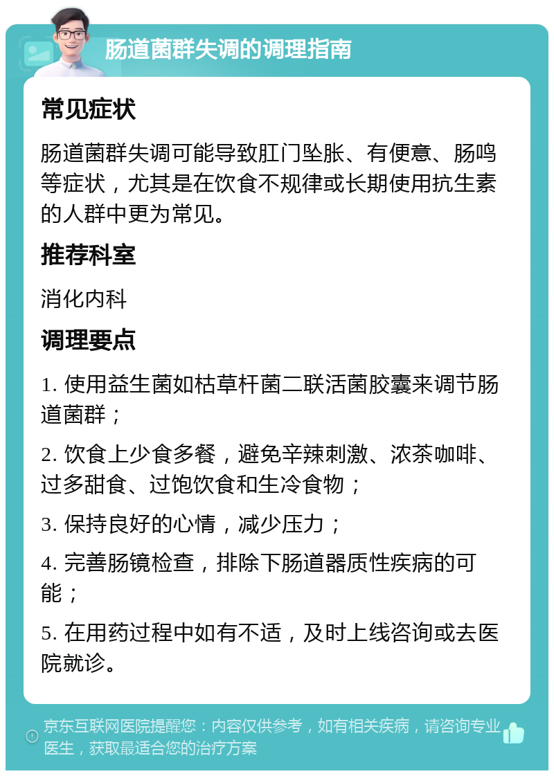 肠道菌群失调的调理指南 常见症状 肠道菌群失调可能导致肛门坠胀、有便意、肠鸣等症状，尤其是在饮食不规律或长期使用抗生素的人群中更为常见。 推荐科室 消化内科 调理要点 1. 使用益生菌如枯草杆菌二联活菌胶囊来调节肠道菌群； 2. 饮食上少食多餐，避免辛辣刺激、浓茶咖啡、过多甜食、过饱饮食和生冷食物； 3. 保持良好的心情，减少压力； 4. 完善肠镜检查，排除下肠道器质性疾病的可能； 5. 在用药过程中如有不适，及时上线咨询或去医院就诊。