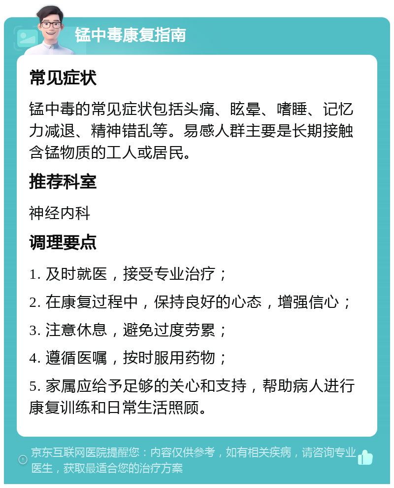 锰中毒康复指南 常见症状 锰中毒的常见症状包括头痛、眩晕、嗜睡、记忆力减退、精神错乱等。易感人群主要是长期接触含锰物质的工人或居民。 推荐科室 神经内科 调理要点 1. 及时就医，接受专业治疗； 2. 在康复过程中，保持良好的心态，增强信心； 3. 注意休息，避免过度劳累； 4. 遵循医嘱，按时服用药物； 5. 家属应给予足够的关心和支持，帮助病人进行康复训练和日常生活照顾。