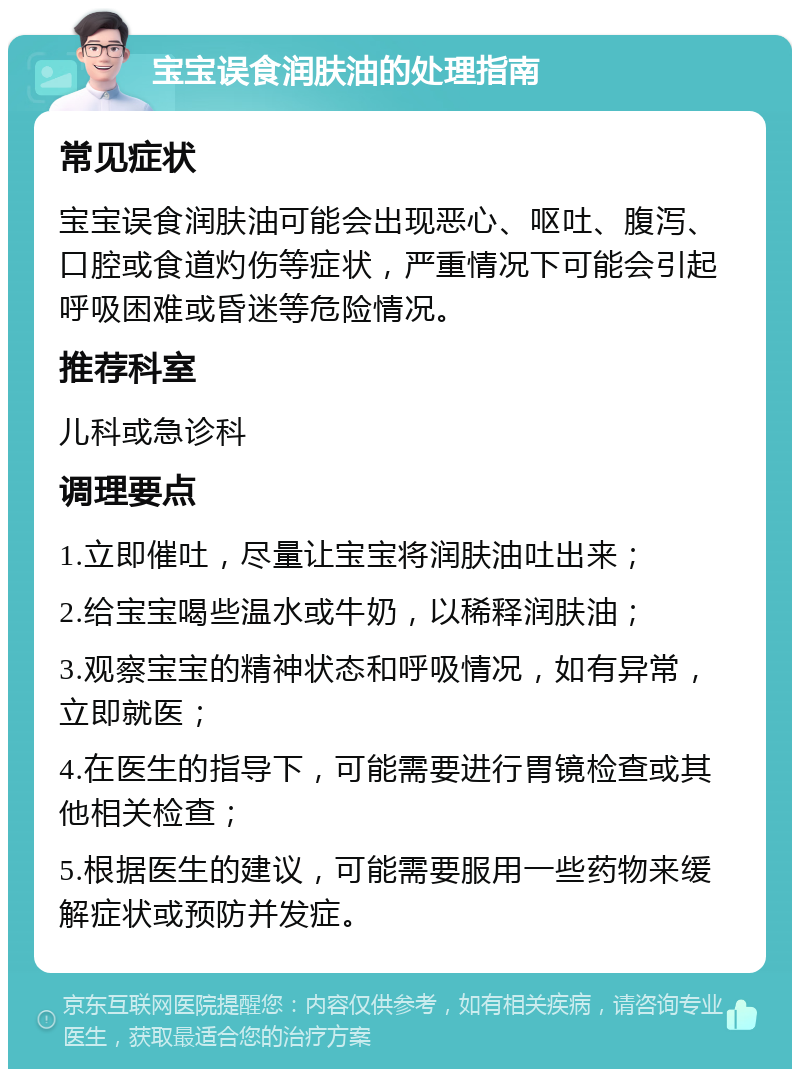 宝宝误食润肤油的处理指南 常见症状 宝宝误食润肤油可能会出现恶心、呕吐、腹泻、口腔或食道灼伤等症状，严重情况下可能会引起呼吸困难或昏迷等危险情况。 推荐科室 儿科或急诊科 调理要点 1.立即催吐，尽量让宝宝将润肤油吐出来； 2.给宝宝喝些温水或牛奶，以稀释润肤油； 3.观察宝宝的精神状态和呼吸情况，如有异常，立即就医； 4.在医生的指导下，可能需要进行胃镜检查或其他相关检查； 5.根据医生的建议，可能需要服用一些药物来缓解症状或预防并发症。