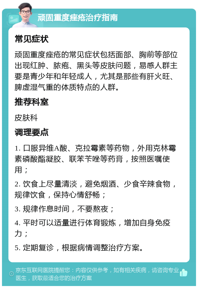 顽固重度痤疮治疗指南 常见症状 顽固重度痤疮的常见症状包括面部、胸前等部位出现红肿、脓疱、黑头等皮肤问题，易感人群主要是青少年和年轻成人，尤其是那些有肝火旺、脾虚湿气重的体质特点的人群。 推荐科室 皮肤科 调理要点 1. 口服异维A酸、克拉霉素等药物，外用克林霉素磷酸酯凝胶、联苯苄唑等药膏，按照医嘱使用； 2. 饮食上尽量清淡，避免烟酒、少食辛辣食物，规律饮食，保持心情舒畅； 3. 规律作息时间，不要熬夜； 4. 平时可以适量进行体育锻炼，增加自身免疫力； 5. 定期复诊，根据病情调整治疗方案。