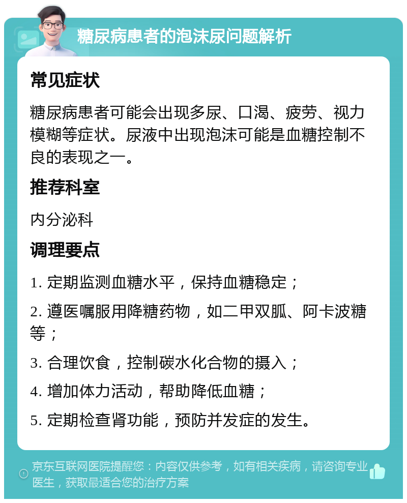 糖尿病患者的泡沫尿问题解析 常见症状 糖尿病患者可能会出现多尿、口渴、疲劳、视力模糊等症状。尿液中出现泡沫可能是血糖控制不良的表现之一。 推荐科室 内分泌科 调理要点 1. 定期监测血糖水平，保持血糖稳定； 2. 遵医嘱服用降糖药物，如二甲双胍、阿卡波糖等； 3. 合理饮食，控制碳水化合物的摄入； 4. 增加体力活动，帮助降低血糖； 5. 定期检查肾功能，预防并发症的发生。