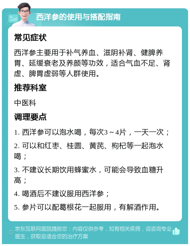 西洋参的使用与搭配指南 常见症状 西洋参主要用于补气养血、滋阴补肾、健脾养胃、延缓衰老及养颜等功效，适合气血不足、肾虚、脾胃虚弱等人群使用。 推荐科室 中医科 调理要点 1. 西洋参可以泡水喝，每次3～4片，一天一次； 2. 可以和红枣、桂圆、黄芪、枸杞等一起泡水喝； 3. 不建议长期饮用蜂蜜水，可能会导致血糖升高； 4. 喝酒后不建议服用西洋参； 5. 参片可以配葛根花一起服用，有解酒作用。