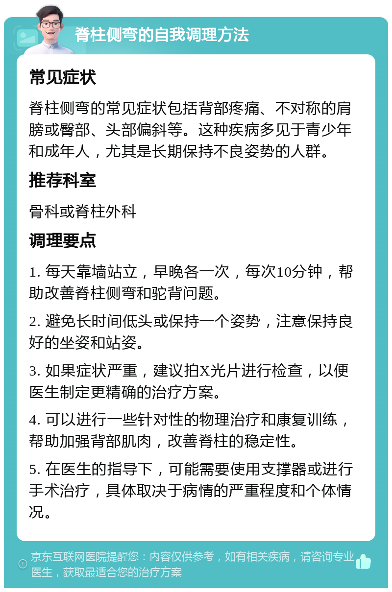 脊柱侧弯的自我调理方法 常见症状 脊柱侧弯的常见症状包括背部疼痛、不对称的肩膀或臀部、头部偏斜等。这种疾病多见于青少年和成年人，尤其是长期保持不良姿势的人群。 推荐科室 骨科或脊柱外科 调理要点 1. 每天靠墙站立，早晚各一次，每次10分钟，帮助改善脊柱侧弯和驼背问题。 2. 避免长时间低头或保持一个姿势，注意保持良好的坐姿和站姿。 3. 如果症状严重，建议拍X光片进行检查，以便医生制定更精确的治疗方案。 4. 可以进行一些针对性的物理治疗和康复训练，帮助加强背部肌肉，改善脊柱的稳定性。 5. 在医生的指导下，可能需要使用支撑器或进行手术治疗，具体取决于病情的严重程度和个体情况。