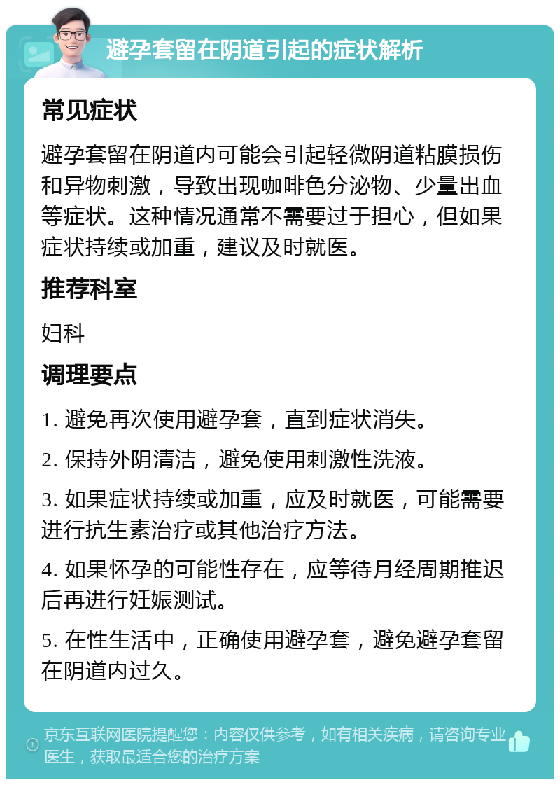 避孕套留在阴道引起的症状解析 常见症状 避孕套留在阴道内可能会引起轻微阴道粘膜损伤和异物刺激，导致出现咖啡色分泌物、少量出血等症状。这种情况通常不需要过于担心，但如果症状持续或加重，建议及时就医。 推荐科室 妇科 调理要点 1. 避免再次使用避孕套，直到症状消失。 2. 保持外阴清洁，避免使用刺激性洗液。 3. 如果症状持续或加重，应及时就医，可能需要进行抗生素治疗或其他治疗方法。 4. 如果怀孕的可能性存在，应等待月经周期推迟后再进行妊娠测试。 5. 在性生活中，正确使用避孕套，避免避孕套留在阴道内过久。