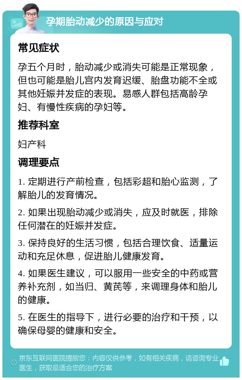 孕期胎动减少的原因与应对 常见症状 孕五个月时，胎动减少或消失可能是正常现象，但也可能是胎儿宫内发育迟缓、胎盘功能不全或其他妊娠并发症的表现。易感人群包括高龄孕妇、有慢性疾病的孕妇等。 推荐科室 妇产科 调理要点 1. 定期进行产前检查，包括彩超和胎心监测，了解胎儿的发育情况。 2. 如果出现胎动减少或消失，应及时就医，排除任何潜在的妊娠并发症。 3. 保持良好的生活习惯，包括合理饮食、适量运动和充足休息，促进胎儿健康发育。 4. 如果医生建议，可以服用一些安全的中药或营养补充剂，如当归、黄芪等，来调理身体和胎儿的健康。 5. 在医生的指导下，进行必要的治疗和干预，以确保母婴的健康和安全。