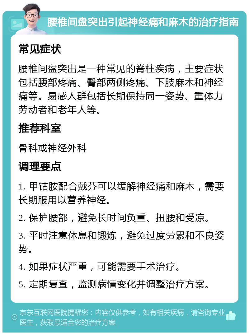 腰椎间盘突出引起神经痛和麻木的治疗指南 常见症状 腰椎间盘突出是一种常见的脊柱疾病，主要症状包括腰部疼痛、臀部两侧疼痛、下肢麻木和神经痛等。易感人群包括长期保持同一姿势、重体力劳动者和老年人等。 推荐科室 骨科或神经外科 调理要点 1. 甲钴胺配合戴芬可以缓解神经痛和麻木，需要长期服用以营养神经。 2. 保护腰部，避免长时间负重、扭腰和受凉。 3. 平时注意休息和锻炼，避免过度劳累和不良姿势。 4. 如果症状严重，可能需要手术治疗。 5. 定期复查，监测病情变化并调整治疗方案。