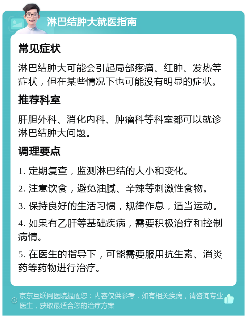 淋巴结肿大就医指南 常见症状 淋巴结肿大可能会引起局部疼痛、红肿、发热等症状，但在某些情况下也可能没有明显的症状。 推荐科室 肝胆外科、消化内科、肿瘤科等科室都可以就诊淋巴结肿大问题。 调理要点 1. 定期复查，监测淋巴结的大小和变化。 2. 注意饮食，避免油腻、辛辣等刺激性食物。 3. 保持良好的生活习惯，规律作息，适当运动。 4. 如果有乙肝等基础疾病，需要积极治疗和控制病情。 5. 在医生的指导下，可能需要服用抗生素、消炎药等药物进行治疗。