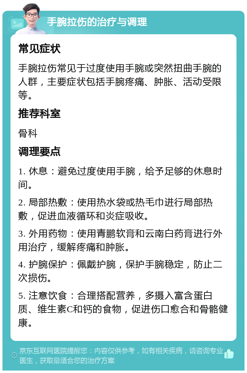 手腕拉伤的治疗与调理 常见症状 手腕拉伤常见于过度使用手腕或突然扭曲手腕的人群，主要症状包括手腕疼痛、肿胀、活动受限等。 推荐科室 骨科 调理要点 1. 休息：避免过度使用手腕，给予足够的休息时间。 2. 局部热敷：使用热水袋或热毛巾进行局部热敷，促进血液循环和炎症吸收。 3. 外用药物：使用青鹏软膏和云南白药膏进行外用治疗，缓解疼痛和肿胀。 4. 护腕保护：佩戴护腕，保护手腕稳定，防止二次损伤。 5. 注意饮食：合理搭配营养，多摄入富含蛋白质、维生素C和钙的食物，促进伤口愈合和骨骼健康。