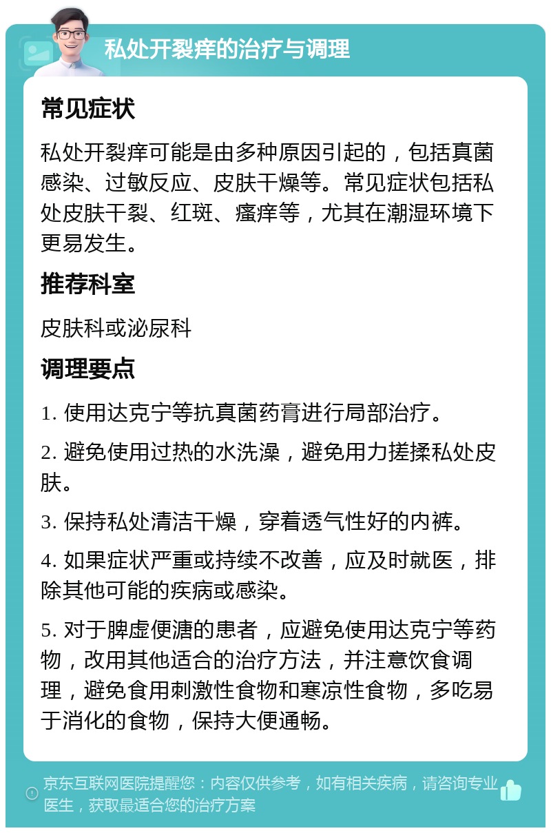 私处开裂痒的治疗与调理 常见症状 私处开裂痒可能是由多种原因引起的，包括真菌感染、过敏反应、皮肤干燥等。常见症状包括私处皮肤干裂、红斑、瘙痒等，尤其在潮湿环境下更易发生。 推荐科室 皮肤科或泌尿科 调理要点 1. 使用达克宁等抗真菌药膏进行局部治疗。 2. 避免使用过热的水洗澡，避免用力搓揉私处皮肤。 3. 保持私处清洁干燥，穿着透气性好的内裤。 4. 如果症状严重或持续不改善，应及时就医，排除其他可能的疾病或感染。 5. 对于脾虚便溏的患者，应避免使用达克宁等药物，改用其他适合的治疗方法，并注意饮食调理，避免食用刺激性食物和寒凉性食物，多吃易于消化的食物，保持大便通畅。