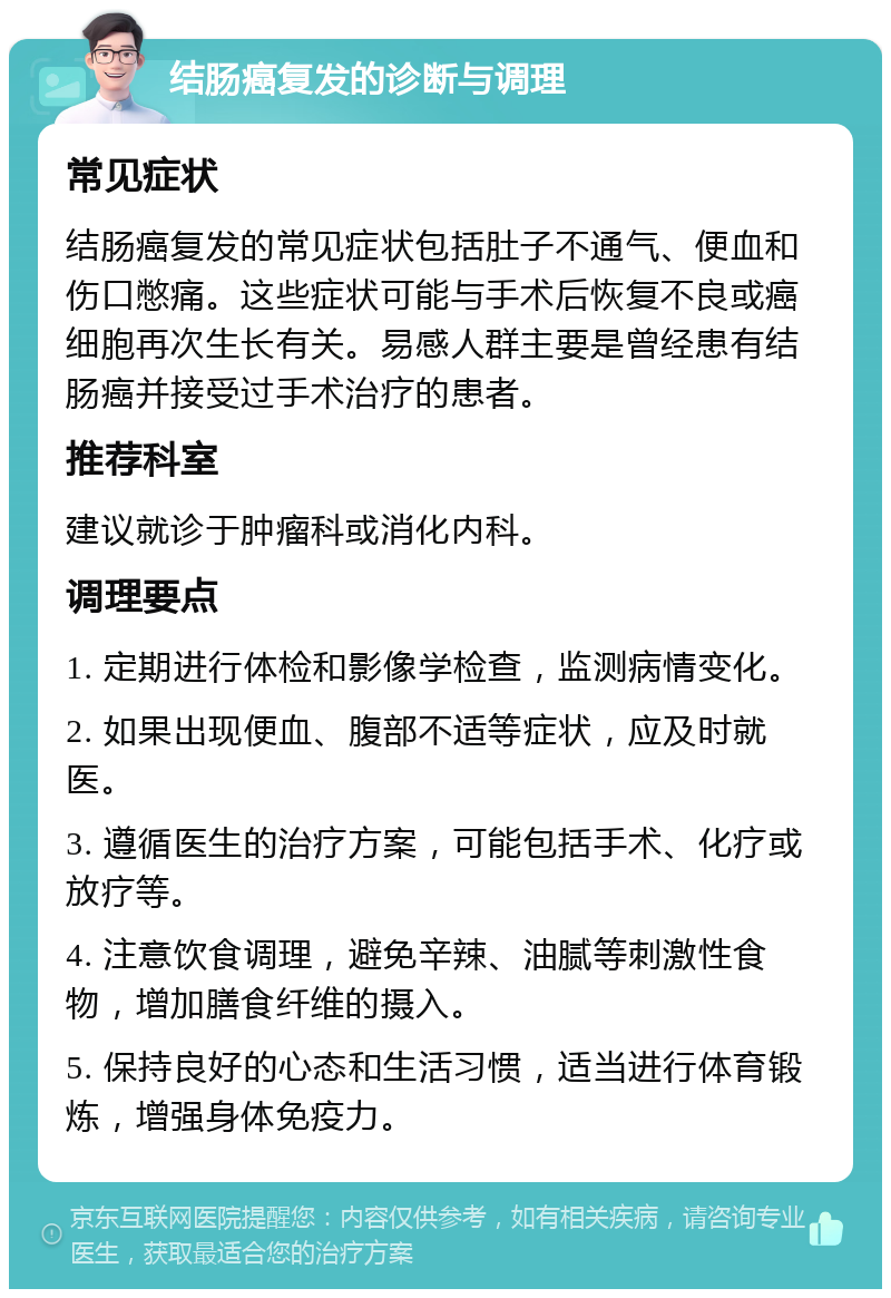 结肠癌复发的诊断与调理 常见症状 结肠癌复发的常见症状包括肚子不通气、便血和伤口憋痛。这些症状可能与手术后恢复不良或癌细胞再次生长有关。易感人群主要是曾经患有结肠癌并接受过手术治疗的患者。 推荐科室 建议就诊于肿瘤科或消化内科。 调理要点 1. 定期进行体检和影像学检查，监测病情变化。 2. 如果出现便血、腹部不适等症状，应及时就医。 3. 遵循医生的治疗方案，可能包括手术、化疗或放疗等。 4. 注意饮食调理，避免辛辣、油腻等刺激性食物，增加膳食纤维的摄入。 5. 保持良好的心态和生活习惯，适当进行体育锻炼，增强身体免疫力。