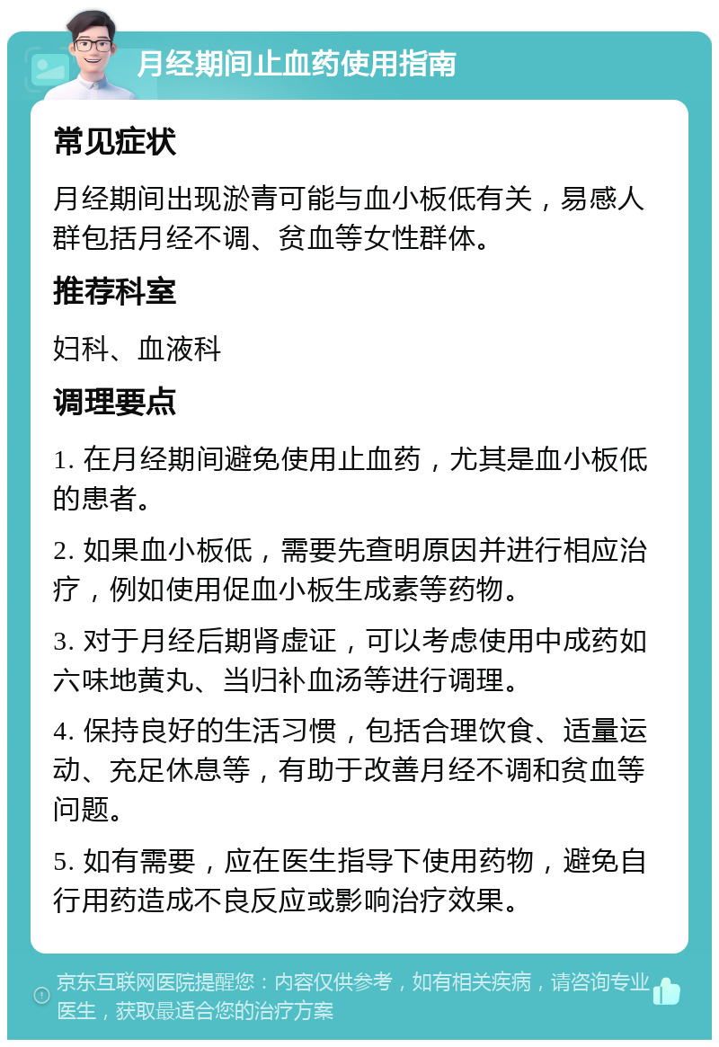 月经期间止血药使用指南 常见症状 月经期间出现淤青可能与血小板低有关，易感人群包括月经不调、贫血等女性群体。 推荐科室 妇科、血液科 调理要点 1. 在月经期间避免使用止血药，尤其是血小板低的患者。 2. 如果血小板低，需要先查明原因并进行相应治疗，例如使用促血小板生成素等药物。 3. 对于月经后期肾虚证，可以考虑使用中成药如六味地黄丸、当归补血汤等进行调理。 4. 保持良好的生活习惯，包括合理饮食、适量运动、充足休息等，有助于改善月经不调和贫血等问题。 5. 如有需要，应在医生指导下使用药物，避免自行用药造成不良反应或影响治疗效果。