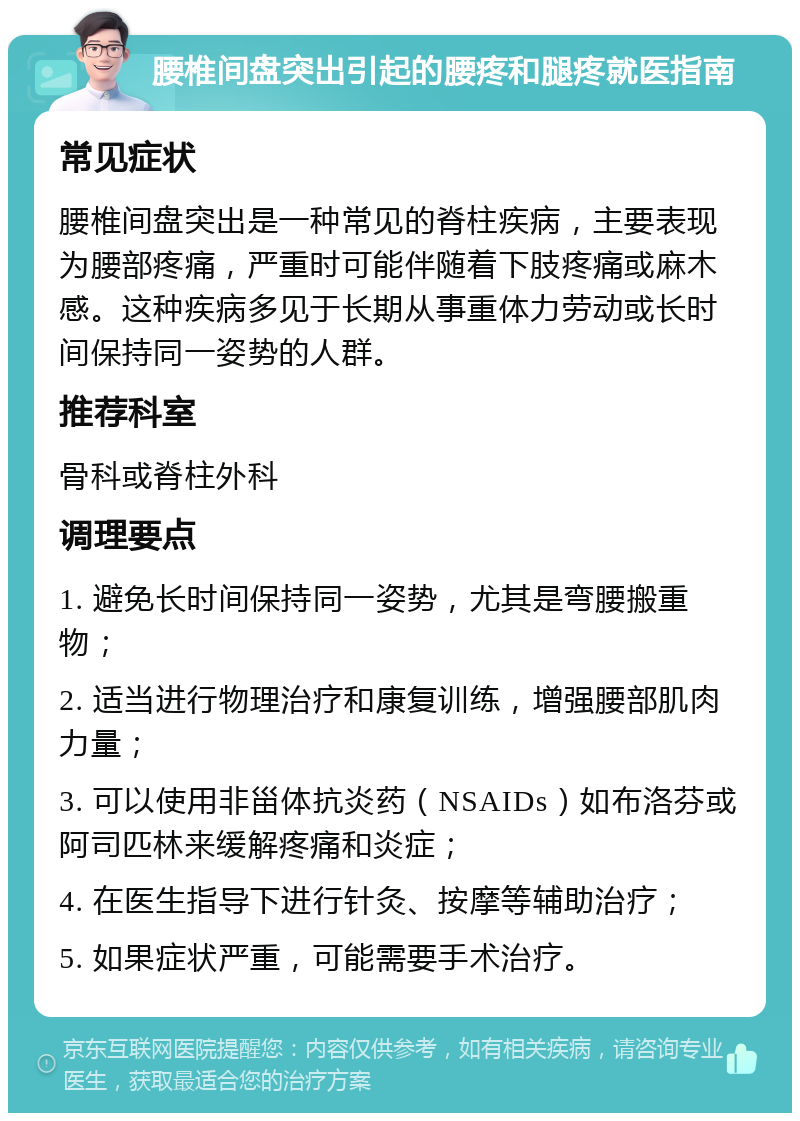 腰椎间盘突出引起的腰疼和腿疼就医指南 常见症状 腰椎间盘突出是一种常见的脊柱疾病，主要表现为腰部疼痛，严重时可能伴随着下肢疼痛或麻木感。这种疾病多见于长期从事重体力劳动或长时间保持同一姿势的人群。 推荐科室 骨科或脊柱外科 调理要点 1. 避免长时间保持同一姿势，尤其是弯腰搬重物； 2. 适当进行物理治疗和康复训练，增强腰部肌肉力量； 3. 可以使用非甾体抗炎药（NSAIDs）如布洛芬或阿司匹林来缓解疼痛和炎症； 4. 在医生指导下进行针灸、按摩等辅助治疗； 5. 如果症状严重，可能需要手术治疗。