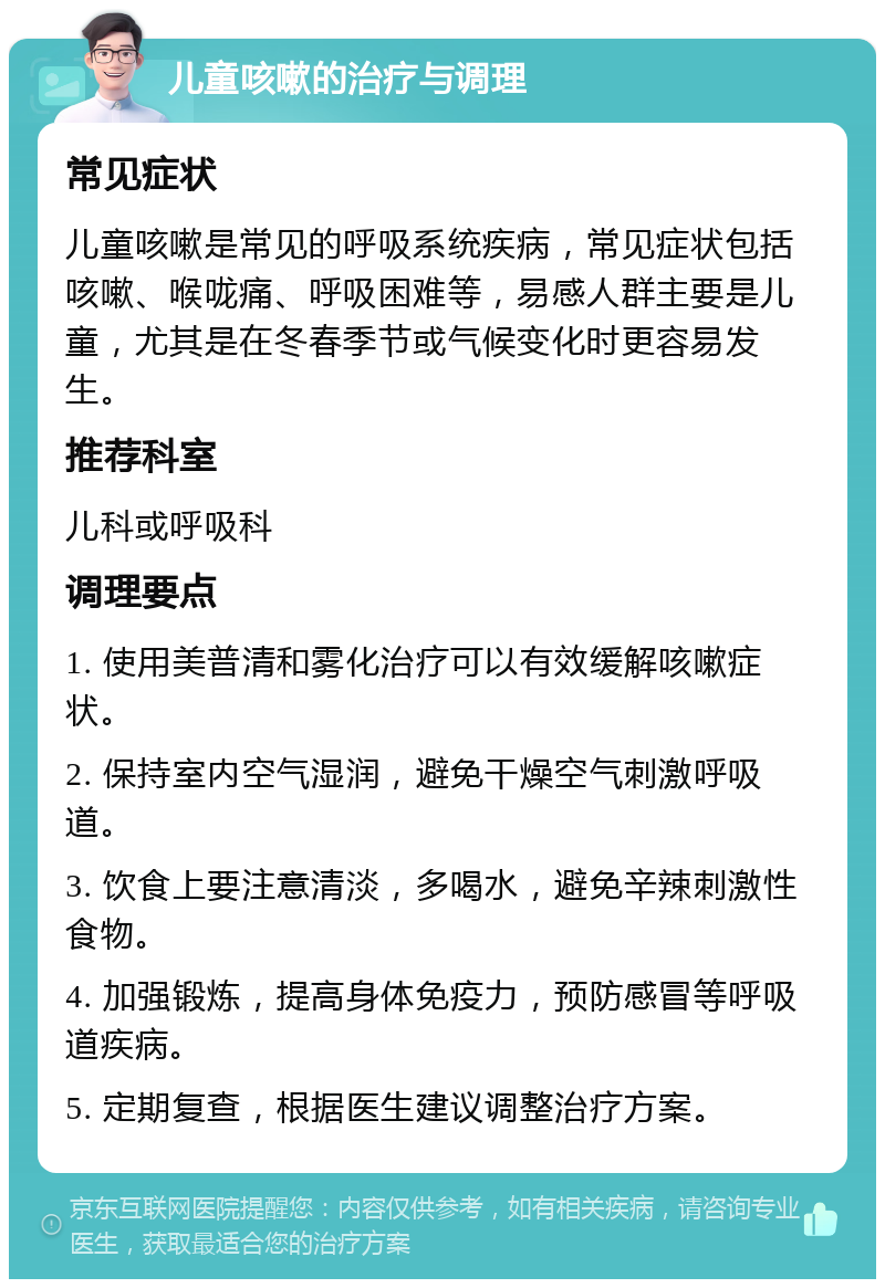 儿童咳嗽的治疗与调理 常见症状 儿童咳嗽是常见的呼吸系统疾病，常见症状包括咳嗽、喉咙痛、呼吸困难等，易感人群主要是儿童，尤其是在冬春季节或气候变化时更容易发生。 推荐科室 儿科或呼吸科 调理要点 1. 使用美普清和雾化治疗可以有效缓解咳嗽症状。 2. 保持室内空气湿润，避免干燥空气刺激呼吸道。 3. 饮食上要注意清淡，多喝水，避免辛辣刺激性食物。 4. 加强锻炼，提高身体免疫力，预防感冒等呼吸道疾病。 5. 定期复查，根据医生建议调整治疗方案。