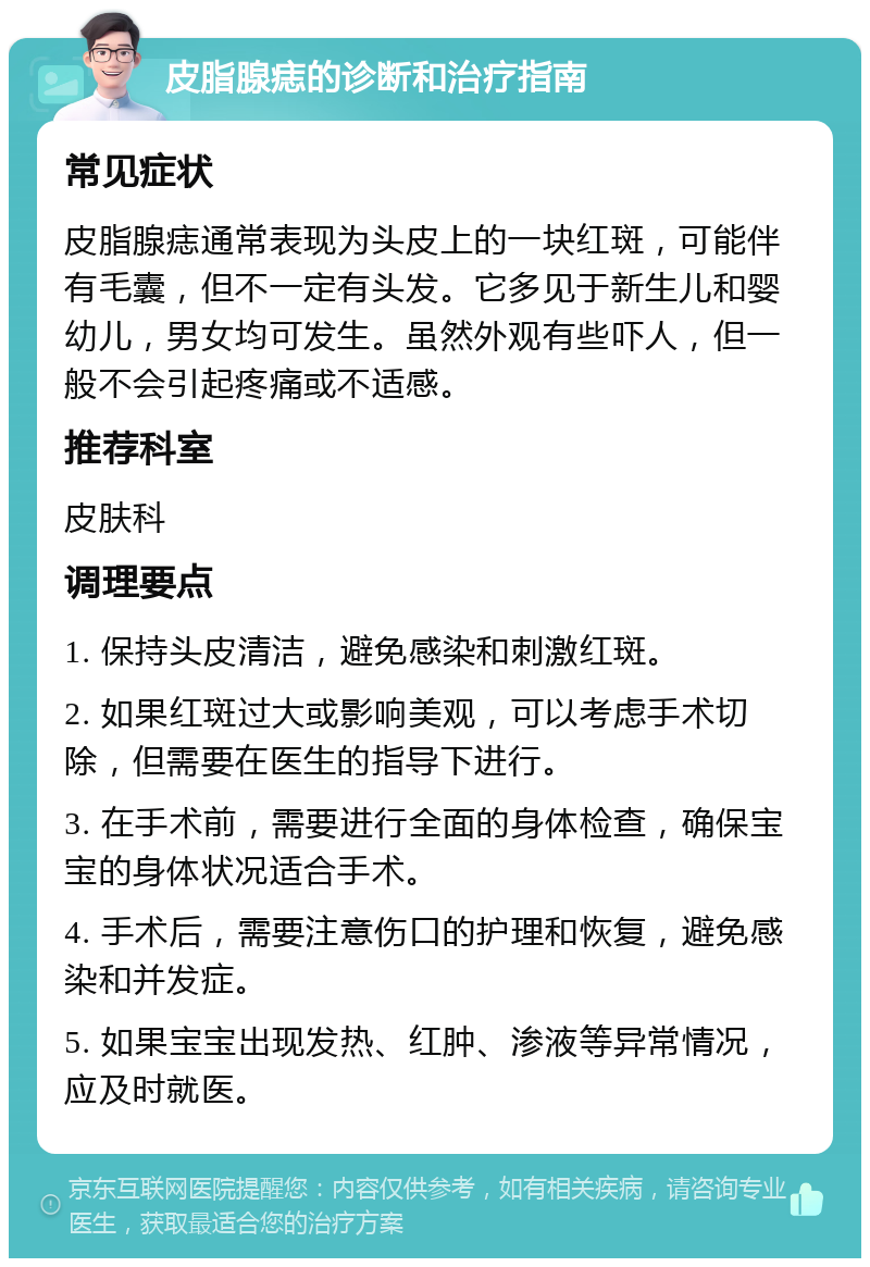 皮脂腺痣的诊断和治疗指南 常见症状 皮脂腺痣通常表现为头皮上的一块红斑，可能伴有毛囊，但不一定有头发。它多见于新生儿和婴幼儿，男女均可发生。虽然外观有些吓人，但一般不会引起疼痛或不适感。 推荐科室 皮肤科 调理要点 1. 保持头皮清洁，避免感染和刺激红斑。 2. 如果红斑过大或影响美观，可以考虑手术切除，但需要在医生的指导下进行。 3. 在手术前，需要进行全面的身体检查，确保宝宝的身体状况适合手术。 4. 手术后，需要注意伤口的护理和恢复，避免感染和并发症。 5. 如果宝宝出现发热、红肿、渗液等异常情况，应及时就医。