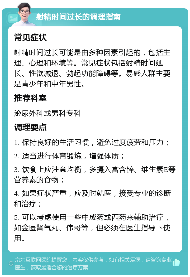 射精时间过长的调理指南 常见症状 射精时间过长可能是由多种因素引起的，包括生理、心理和环境等。常见症状包括射精时间延长、性欲减退、勃起功能障碍等。易感人群主要是青少年和中年男性。 推荐科室 泌尿外科或男科专科 调理要点 1. 保持良好的生活习惯，避免过度疲劳和压力； 2. 适当进行体育锻炼，增强体质； 3. 饮食上应注意均衡，多摄入富含锌、维生素E等营养素的食物； 4. 如果症状严重，应及时就医，接受专业的诊断和治疗； 5. 可以考虑使用一些中成药或西药来辅助治疗，如金匮肾气丸、伟哥等，但必须在医生指导下使用。