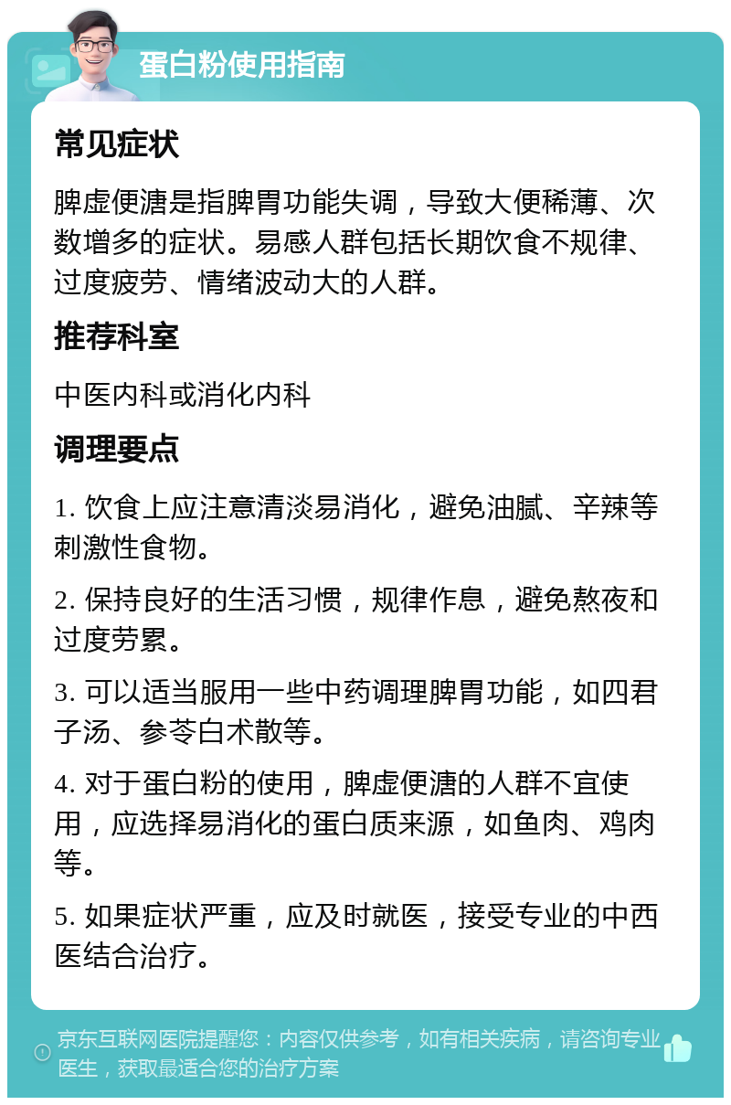 蛋白粉使用指南 常见症状 脾虚便溏是指脾胃功能失调，导致大便稀薄、次数增多的症状。易感人群包括长期饮食不规律、过度疲劳、情绪波动大的人群。 推荐科室 中医内科或消化内科 调理要点 1. 饮食上应注意清淡易消化，避免油腻、辛辣等刺激性食物。 2. 保持良好的生活习惯，规律作息，避免熬夜和过度劳累。 3. 可以适当服用一些中药调理脾胃功能，如四君子汤、参苓白术散等。 4. 对于蛋白粉的使用，脾虚便溏的人群不宜使用，应选择易消化的蛋白质来源，如鱼肉、鸡肉等。 5. 如果症状严重，应及时就医，接受专业的中西医结合治疗。