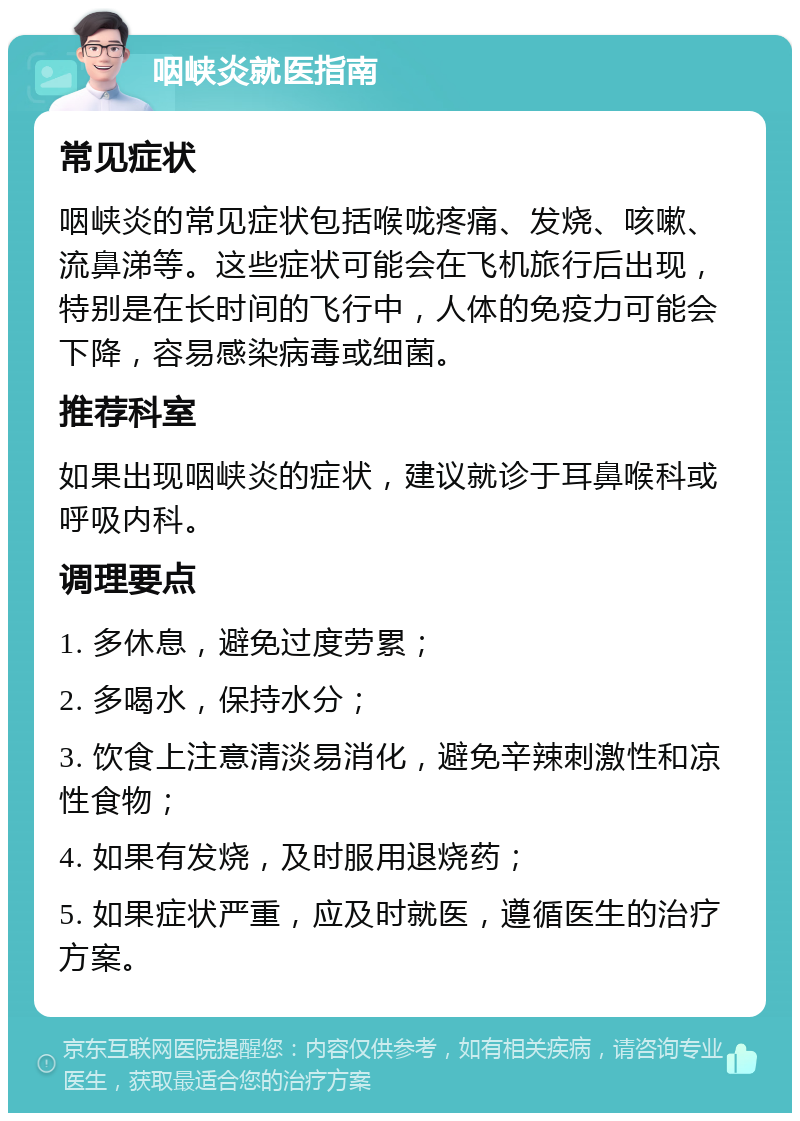 咽峡炎就医指南 常见症状 咽峡炎的常见症状包括喉咙疼痛、发烧、咳嗽、流鼻涕等。这些症状可能会在飞机旅行后出现，特别是在长时间的飞行中，人体的免疫力可能会下降，容易感染病毒或细菌。 推荐科室 如果出现咽峡炎的症状，建议就诊于耳鼻喉科或呼吸内科。 调理要点 1. 多休息，避免过度劳累； 2. 多喝水，保持水分； 3. 饮食上注意清淡易消化，避免辛辣刺激性和凉性食物； 4. 如果有发烧，及时服用退烧药； 5. 如果症状严重，应及时就医，遵循医生的治疗方案。