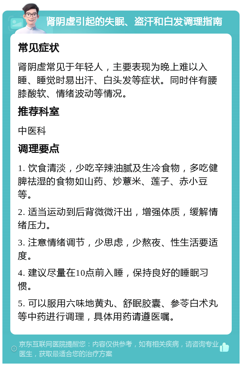 肾阴虚引起的失眠、盗汗和白发调理指南 常见症状 肾阴虚常见于年轻人，主要表现为晚上难以入睡、睡觉时易出汗、白头发等症状。同时伴有腰膝酸软、情绪波动等情况。 推荐科室 中医科 调理要点 1. 饮食清淡，少吃辛辣油腻及生冷食物，多吃健脾祛湿的食物如山药、炒薏米、莲子、赤小豆等。 2. 适当运动到后背微微汗出，增强体质，缓解情绪压力。 3. 注意情绪调节，少思虑，少熬夜、性生活要适度。 4. 建议尽量在10点前入睡，保持良好的睡眠习惯。 5. 可以服用六味地黄丸、舒眠胶囊、参苓白术丸等中药进行调理，具体用药请遵医嘱。