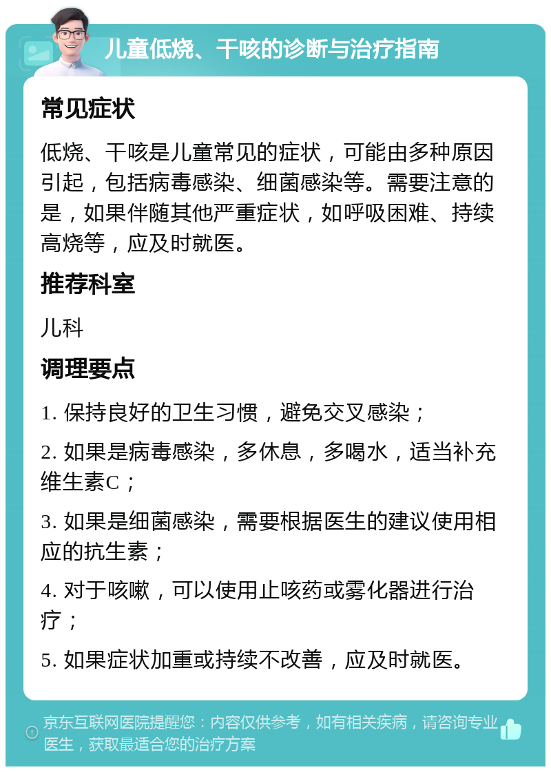 儿童低烧、干咳的诊断与治疗指南 常见症状 低烧、干咳是儿童常见的症状，可能由多种原因引起，包括病毒感染、细菌感染等。需要注意的是，如果伴随其他严重症状，如呼吸困难、持续高烧等，应及时就医。 推荐科室 儿科 调理要点 1. 保持良好的卫生习惯，避免交叉感染； 2. 如果是病毒感染，多休息，多喝水，适当补充维生素C； 3. 如果是细菌感染，需要根据医生的建议使用相应的抗生素； 4. 对于咳嗽，可以使用止咳药或雾化器进行治疗； 5. 如果症状加重或持续不改善，应及时就医。