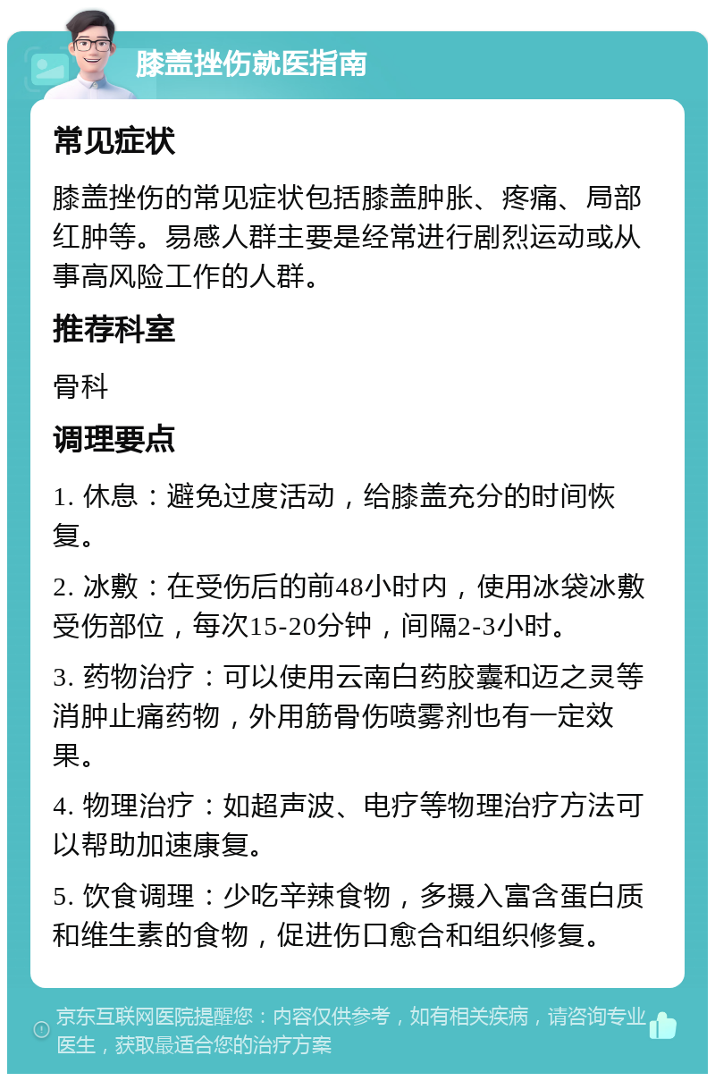 膝盖挫伤就医指南 常见症状 膝盖挫伤的常见症状包括膝盖肿胀、疼痛、局部红肿等。易感人群主要是经常进行剧烈运动或从事高风险工作的人群。 推荐科室 骨科 调理要点 1. 休息：避免过度活动，给膝盖充分的时间恢复。 2. 冰敷：在受伤后的前48小时内，使用冰袋冰敷受伤部位，每次15-20分钟，间隔2-3小时。 3. 药物治疗：可以使用云南白药胶囊和迈之灵等消肿止痛药物，外用筋骨伤喷雾剂也有一定效果。 4. 物理治疗：如超声波、电疗等物理治疗方法可以帮助加速康复。 5. 饮食调理：少吃辛辣食物，多摄入富含蛋白质和维生素的食物，促进伤口愈合和组织修复。