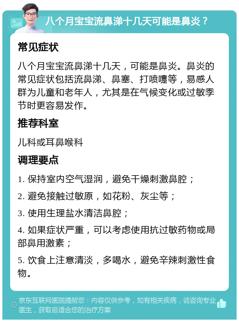 八个月宝宝流鼻涕十几天可能是鼻炎？ 常见症状 八个月宝宝流鼻涕十几天，可能是鼻炎。鼻炎的常见症状包括流鼻涕、鼻塞、打喷嚏等，易感人群为儿童和老年人，尤其是在气候变化或过敏季节时更容易发作。 推荐科室 儿科或耳鼻喉科 调理要点 1. 保持室内空气湿润，避免干燥刺激鼻腔； 2. 避免接触过敏原，如花粉、灰尘等； 3. 使用生理盐水清洁鼻腔； 4. 如果症状严重，可以考虑使用抗过敏药物或局部鼻用激素； 5. 饮食上注意清淡，多喝水，避免辛辣刺激性食物。