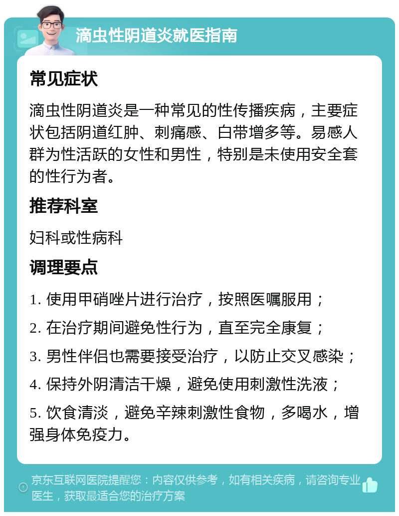 滴虫性阴道炎就医指南 常见症状 滴虫性阴道炎是一种常见的性传播疾病，主要症状包括阴道红肿、刺痛感、白带增多等。易感人群为性活跃的女性和男性，特别是未使用安全套的性行为者。 推荐科室 妇科或性病科 调理要点 1. 使用甲硝唑片进行治疗，按照医嘱服用； 2. 在治疗期间避免性行为，直至完全康复； 3. 男性伴侣也需要接受治疗，以防止交叉感染； 4. 保持外阴清洁干燥，避免使用刺激性洗液； 5. 饮食清淡，避免辛辣刺激性食物，多喝水，增强身体免疫力。