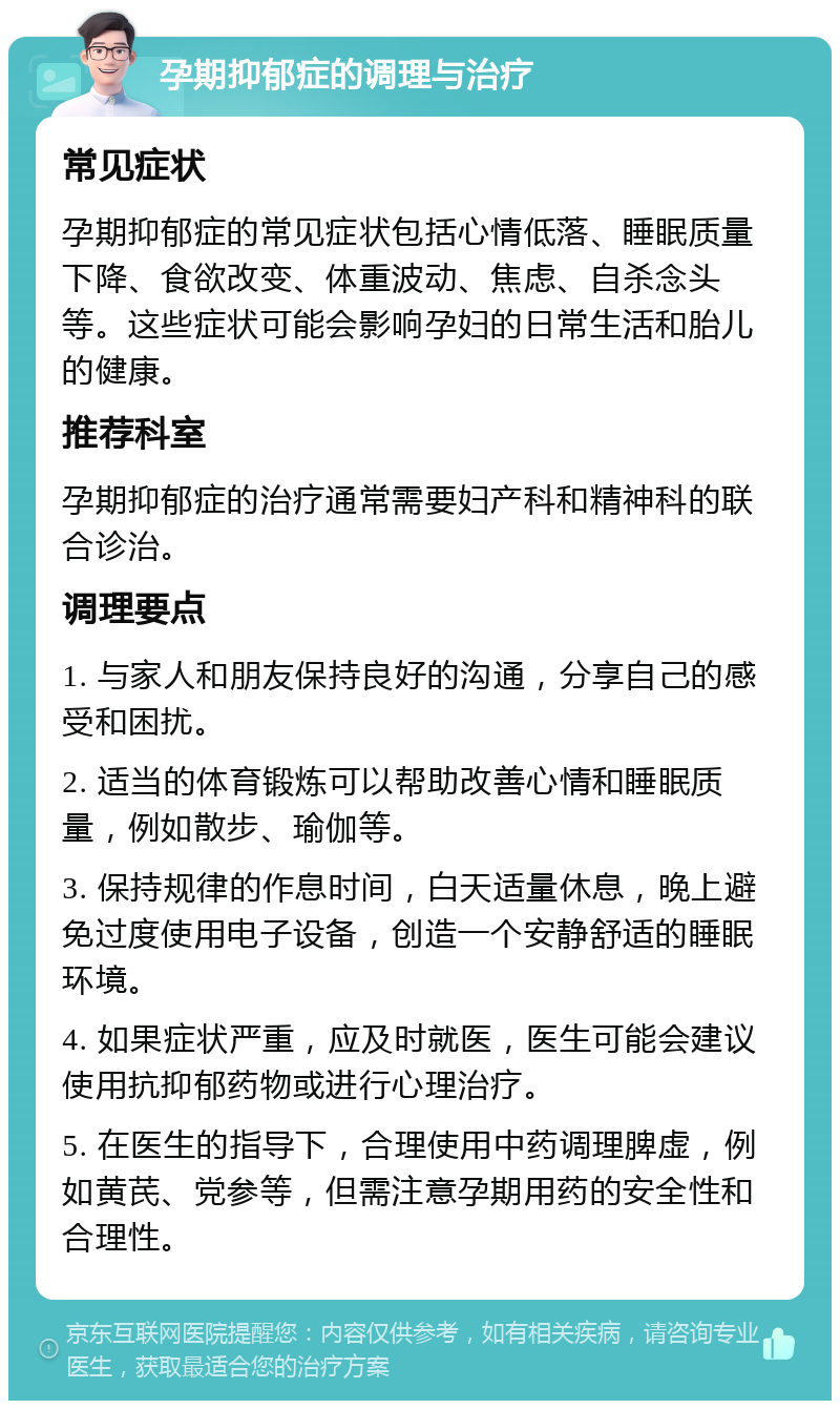 孕期抑郁症的调理与治疗 常见症状 孕期抑郁症的常见症状包括心情低落、睡眠质量下降、食欲改变、体重波动、焦虑、自杀念头等。这些症状可能会影响孕妇的日常生活和胎儿的健康。 推荐科室 孕期抑郁症的治疗通常需要妇产科和精神科的联合诊治。 调理要点 1. 与家人和朋友保持良好的沟通，分享自己的感受和困扰。 2. 适当的体育锻炼可以帮助改善心情和睡眠质量，例如散步、瑜伽等。 3. 保持规律的作息时间，白天适量休息，晚上避免过度使用电子设备，创造一个安静舒适的睡眠环境。 4. 如果症状严重，应及时就医，医生可能会建议使用抗抑郁药物或进行心理治疗。 5. 在医生的指导下，合理使用中药调理脾虚，例如黄芪、党参等，但需注意孕期用药的安全性和合理性。