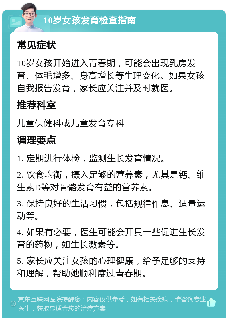 10岁女孩发育检查指南 常见症状 10岁女孩开始进入青春期，可能会出现乳房发育、体毛增多、身高增长等生理变化。如果女孩自我报告发育，家长应关注并及时就医。 推荐科室 儿童保健科或儿童发育专科 调理要点 1. 定期进行体检，监测生长发育情况。 2. 饮食均衡，摄入足够的营养素，尤其是钙、维生素D等对骨骼发育有益的营养素。 3. 保持良好的生活习惯，包括规律作息、适量运动等。 4. 如果有必要，医生可能会开具一些促进生长发育的药物，如生长激素等。 5. 家长应关注女孩的心理健康，给予足够的支持和理解，帮助她顺利度过青春期。