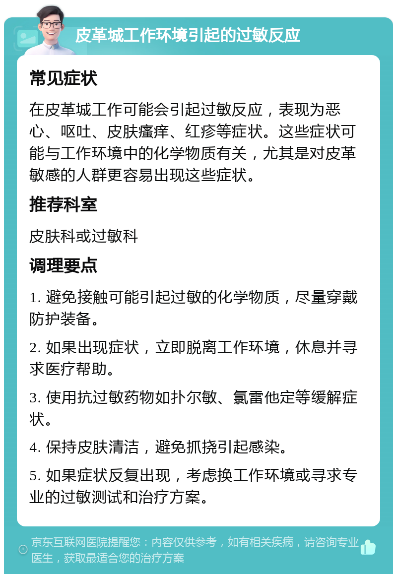 皮革城工作环境引起的过敏反应 常见症状 在皮革城工作可能会引起过敏反应，表现为恶心、呕吐、皮肤瘙痒、红疹等症状。这些症状可能与工作环境中的化学物质有关，尤其是对皮革敏感的人群更容易出现这些症状。 推荐科室 皮肤科或过敏科 调理要点 1. 避免接触可能引起过敏的化学物质，尽量穿戴防护装备。 2. 如果出现症状，立即脱离工作环境，休息并寻求医疗帮助。 3. 使用抗过敏药物如扑尔敏、氯雷他定等缓解症状。 4. 保持皮肤清洁，避免抓挠引起感染。 5. 如果症状反复出现，考虑换工作环境或寻求专业的过敏测试和治疗方案。