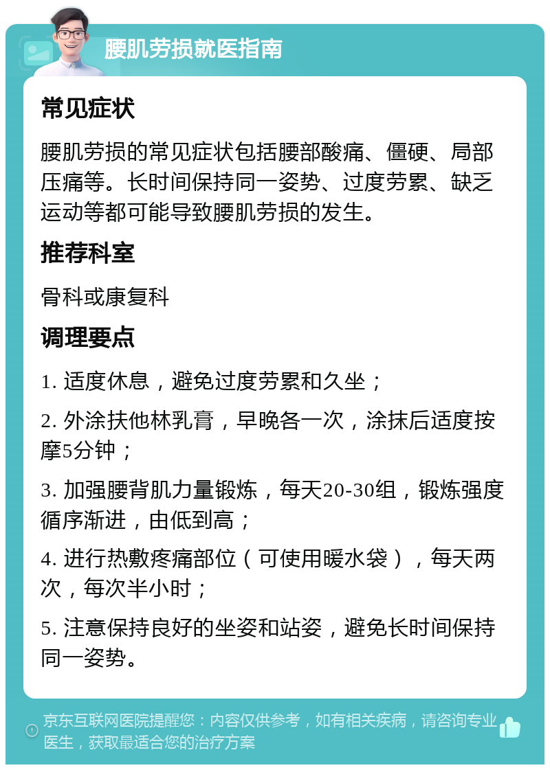 腰肌劳损就医指南 常见症状 腰肌劳损的常见症状包括腰部酸痛、僵硬、局部压痛等。长时间保持同一姿势、过度劳累、缺乏运动等都可能导致腰肌劳损的发生。 推荐科室 骨科或康复科 调理要点 1. 适度休息，避免过度劳累和久坐； 2. 外涂扶他林乳膏，早晚各一次，涂抹后适度按摩5分钟； 3. 加强腰背肌力量锻炼，每天20-30组，锻炼强度循序渐进，由低到高； 4. 进行热敷疼痛部位（可使用暖水袋），每天两次，每次半小时； 5. 注意保持良好的坐姿和站姿，避免长时间保持同一姿势。