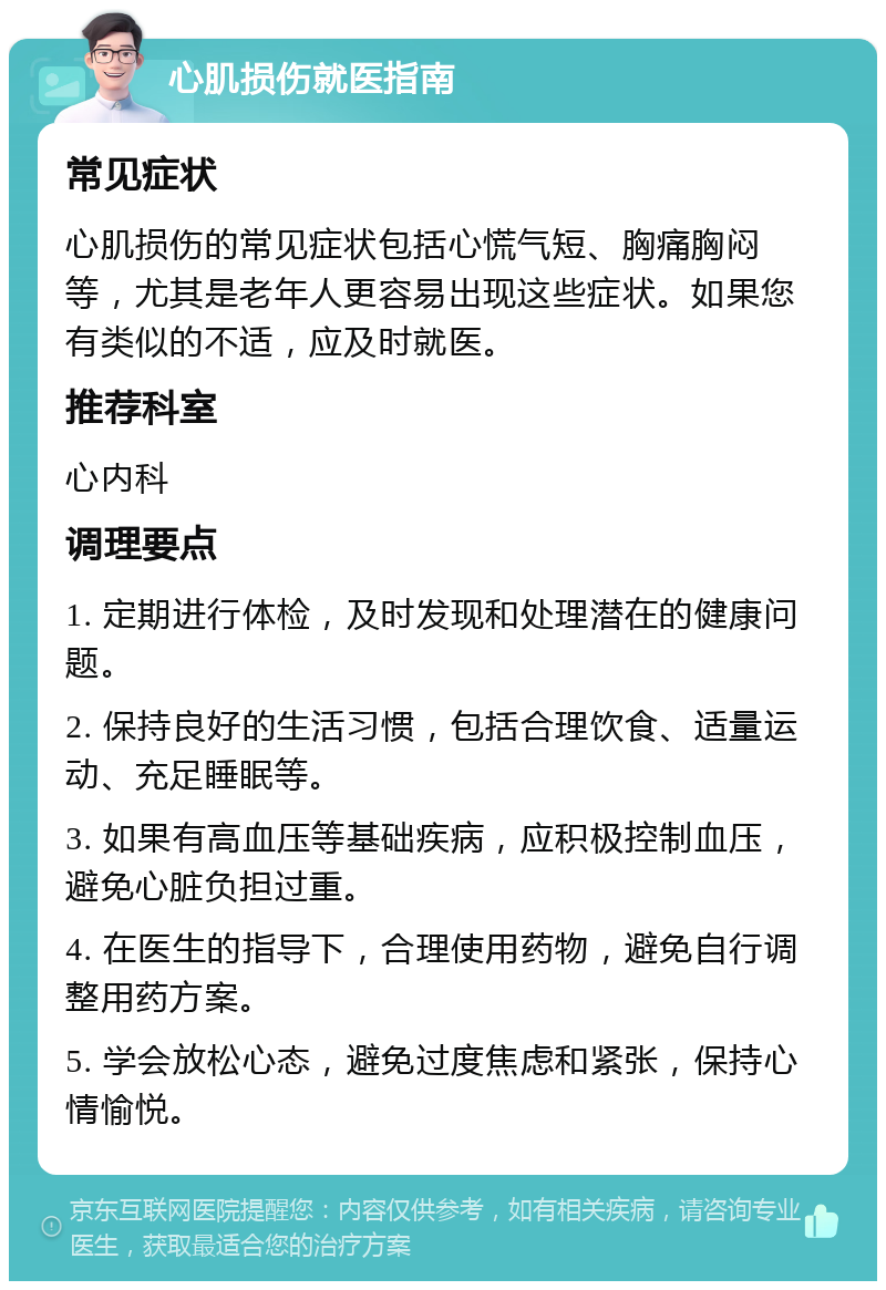 心肌损伤就医指南 常见症状 心肌损伤的常见症状包括心慌气短、胸痛胸闷等，尤其是老年人更容易出现这些症状。如果您有类似的不适，应及时就医。 推荐科室 心内科 调理要点 1. 定期进行体检，及时发现和处理潜在的健康问题。 2. 保持良好的生活习惯，包括合理饮食、适量运动、充足睡眠等。 3. 如果有高血压等基础疾病，应积极控制血压，避免心脏负担过重。 4. 在医生的指导下，合理使用药物，避免自行调整用药方案。 5. 学会放松心态，避免过度焦虑和紧张，保持心情愉悦。