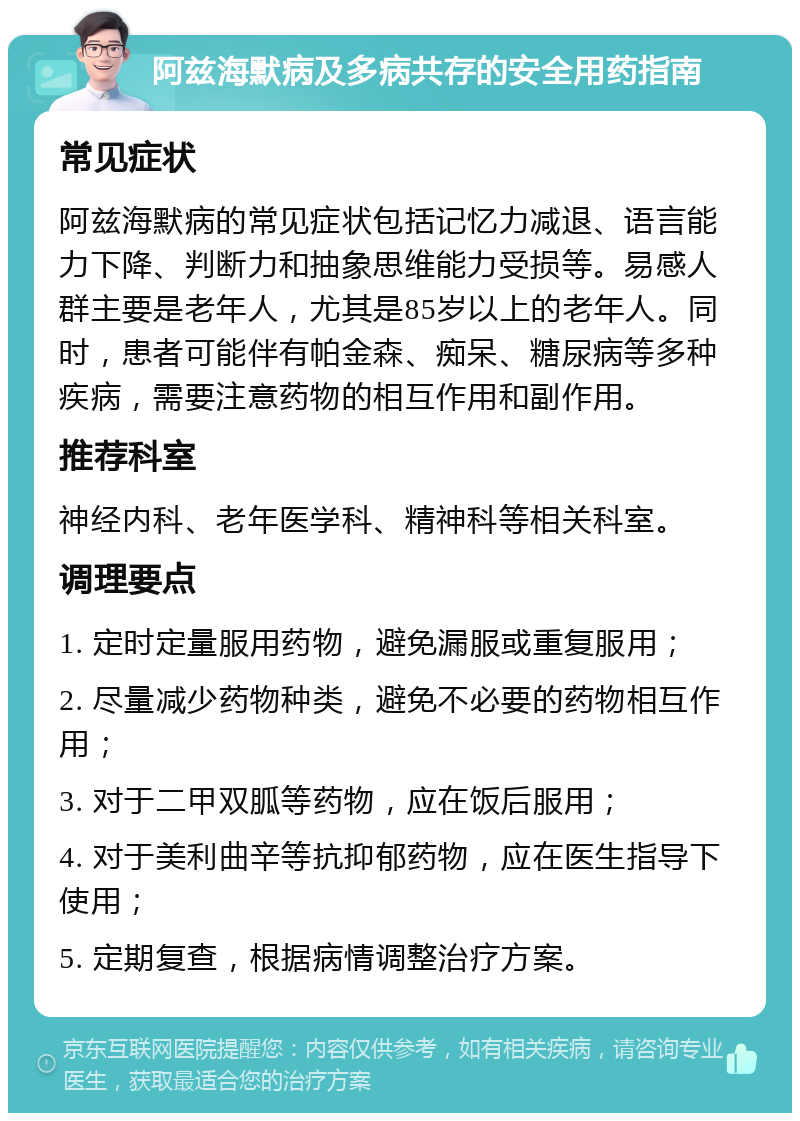 阿兹海默病及多病共存的安全用药指南 常见症状 阿兹海默病的常见症状包括记忆力减退、语言能力下降、判断力和抽象思维能力受损等。易感人群主要是老年人，尤其是85岁以上的老年人。同时，患者可能伴有帕金森、痴呆、糖尿病等多种疾病，需要注意药物的相互作用和副作用。 推荐科室 神经内科、老年医学科、精神科等相关科室。 调理要点 1. 定时定量服用药物，避免漏服或重复服用； 2. 尽量减少药物种类，避免不必要的药物相互作用； 3. 对于二甲双胍等药物，应在饭后服用； 4. 对于美利曲辛等抗抑郁药物，应在医生指导下使用； 5. 定期复查，根据病情调整治疗方案。